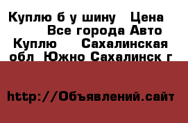 Куплю б/у шину › Цена ­ 1 000 - Все города Авто » Куплю   . Сахалинская обл.,Южно-Сахалинск г.